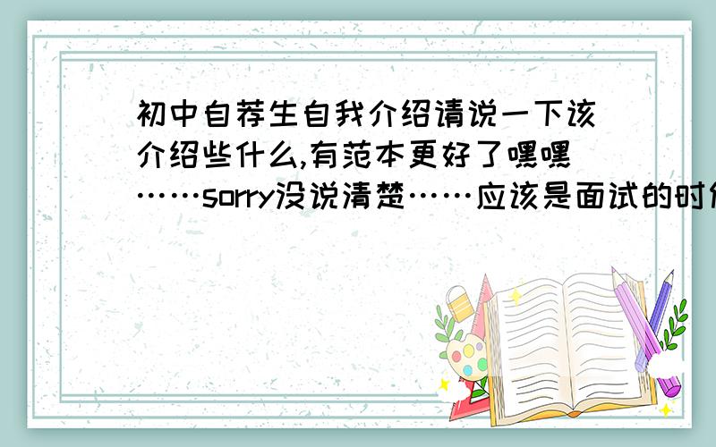 初中自荐生自我介绍请说一下该介绍些什么,有范本更好了嘿嘿……sorry没说清楚……应该是面试的时候怎么介绍比较好