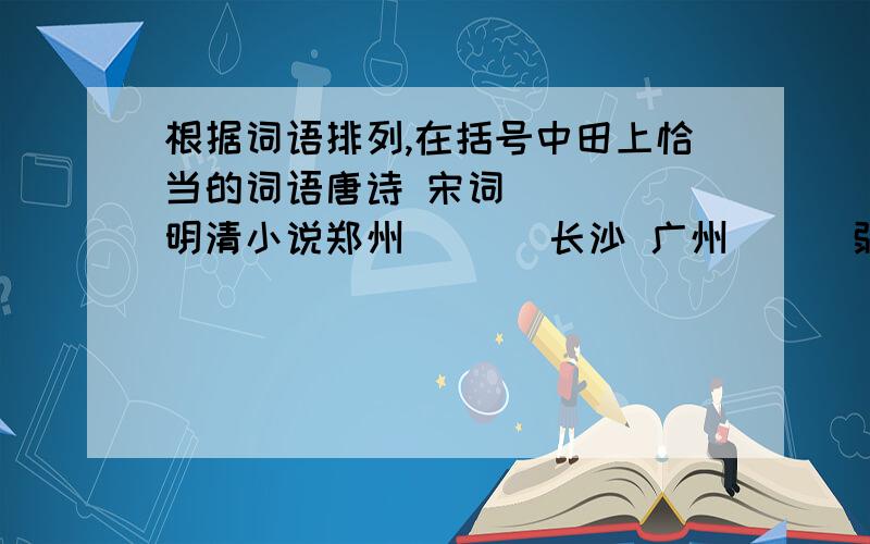 根据词语排列,在括号中田上恰当的词语唐诗 宋词 ( ) 明清小说郑州 ( ) 长沙 广州( ) 弱冠之年 而立之年 不惑之年