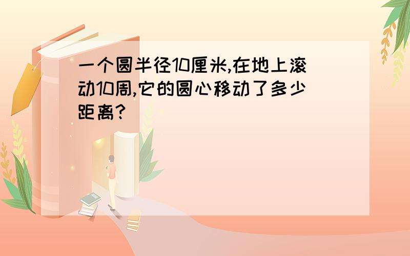 一个圆半径10厘米,在地上滚动10周,它的圆心移动了多少距离?