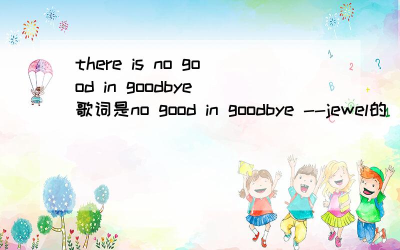 there is no good in goodbye 歌词是no good in goodbye --jewel的