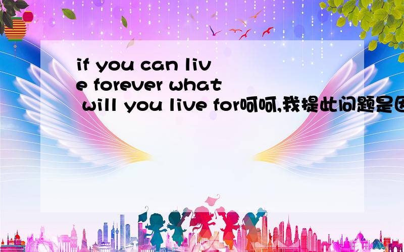 if you can live forever what will you live for呵呵,我提此问题是因为内心的迷惘并不是翻译一下.我发现自己没有什么追求了 以前也有类似的经历最后去寻找答案都是为了理想活着可现在发现理想,不