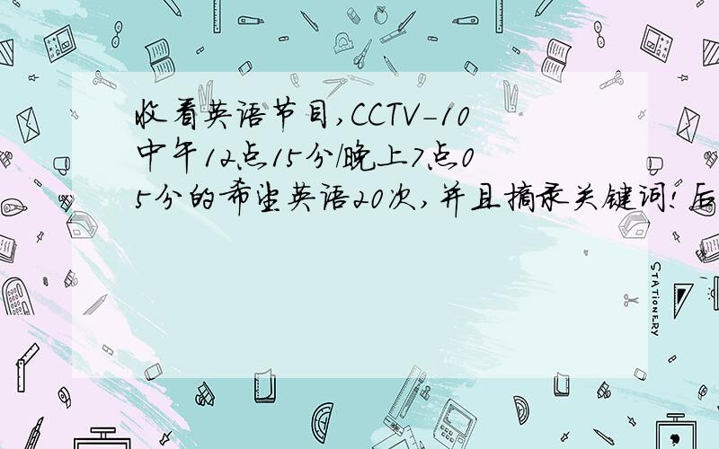 收看英语节目,CCTV-10中午12点15分/晚上7点05分的希望英语20次,并且摘录关键词!后天一定要了!一定要暑期的~CCTV-10中午12点15分/晚上7点05分的