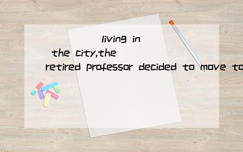 _____living in the city,the retired professor decided to move to the country.空格添什么?选项:A.Tired of B.He is tired C.Tiring D.Having been tiring