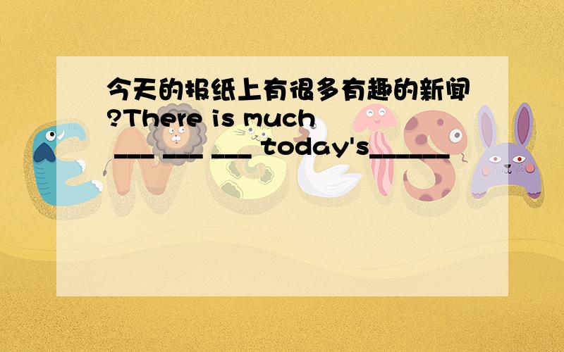 今天的报纸上有很多有趣的新闻?There is much ___ ___ ___ today's______