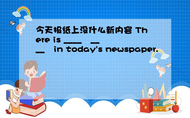 今天报纸上没什么新内容 There is ____　____　in today's newspaper.