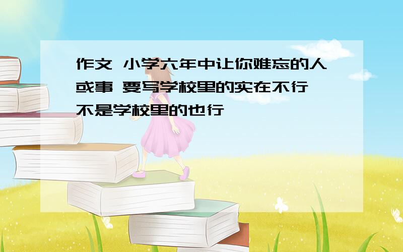 作文 小学六年中让你难忘的人或事 要写学校里的实在不行,不是学校里的也行,