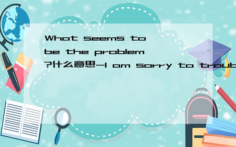 What seems to be the problem?什么意思-I am sorry to trouble you .我选的回答是It does not matter.而正确回答是What seems to be the problem?为什么啊？