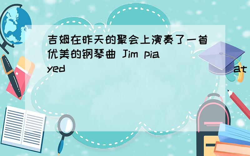 吉姆在昨天的聚会上演奏了一首优美的钢琴曲 Jim piayed ___ ___ ___ ___ at yesterday's party.