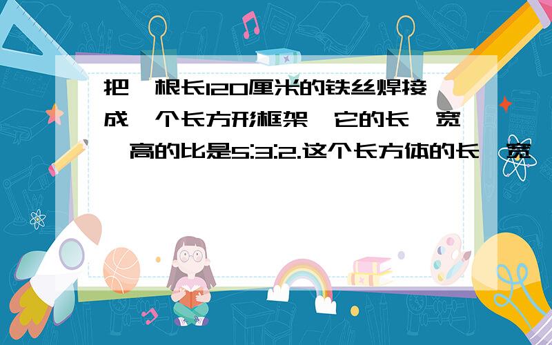 把一根长120厘米的铁丝焊接成一个长方形框架,它的长,宽,高的比是5:3:2.这个长方体的长、宽、高各是多少厘米?