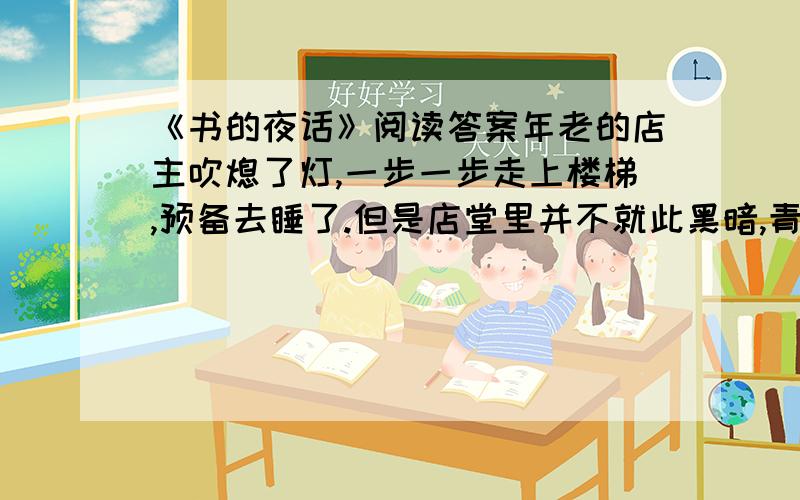 《书的夜话》阅读答案年老的店主吹熄了灯,一步一步走上楼梯,预备去睡了.但是店堂里并不就此黑暗,青色的月光射进来,把这里照成个神奇的境界,仿佛立刻会有仙人跑出来似的.听,一个温和