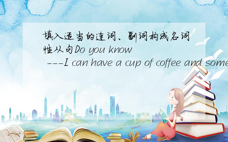 填入适当的连词、副词构成名词性从句Do you know ---I can have a cup of coffee and some sandwiches