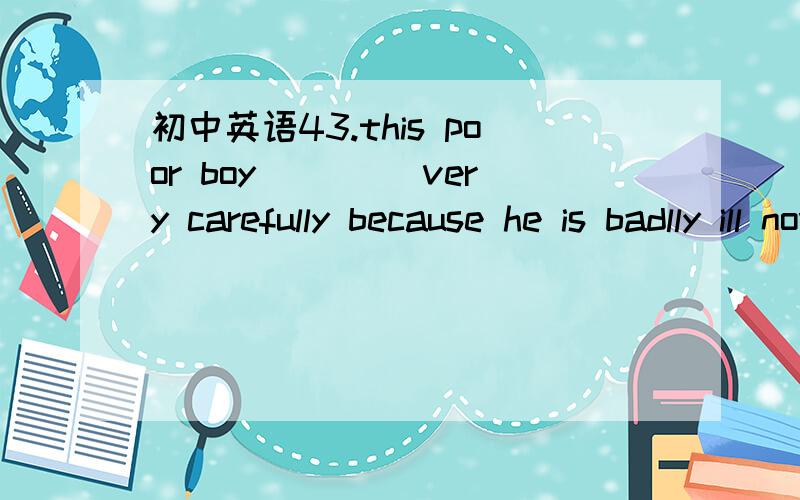 初中英语43.this poor boy ____very carefully because he is badlly ill now.A must take care b must take care of c must be taken care d must be taken care of 请翻译句子和选项并加以说明原因