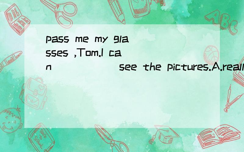 pass me my glasses ,Tom.I can______see the pictures.A.really B.hard C.rather D.almost并解释这句话的意思