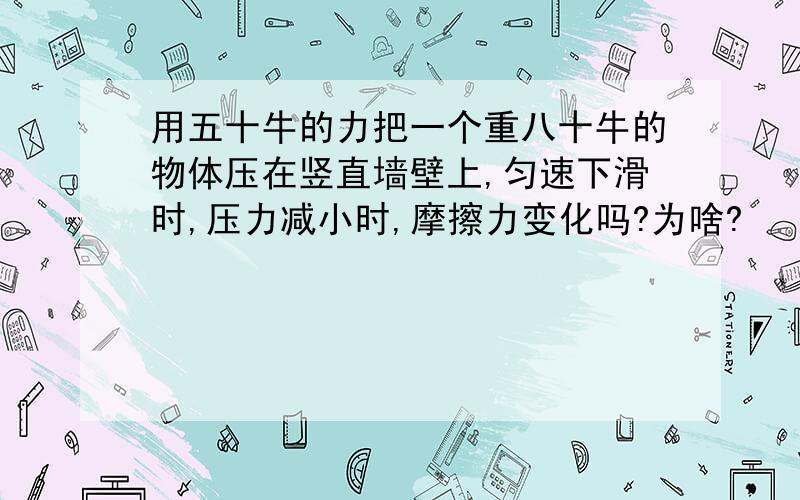 用五十牛的力把一个重八十牛的物体压在竖直墙壁上,匀速下滑时,压力减小时,摩擦力变化吗?为啥?