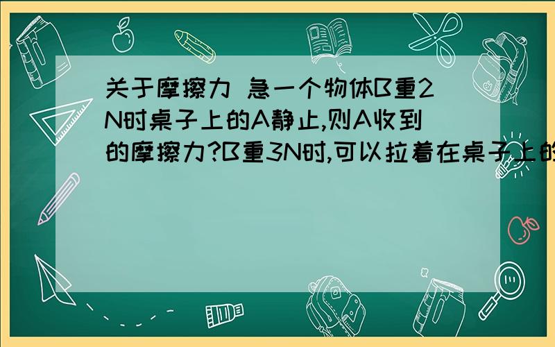 关于摩擦力 急一个物体B重2N时桌子上的A静止,则A收到的摩擦力?B重3N时,可以拉着在桌子上的A做匀速直线运动,等B落到地上,A做（）运动,收到的摩擦力是?N说说为什么,没懂昂，会慢慢停下来是