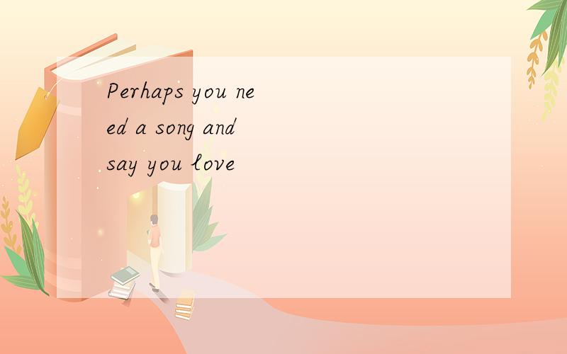 Perhaps you need a song and say you love