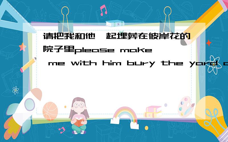 请把我和他一起埋葬在彼岸花的院子里please make me with him bury the yard of other shore flowers翻译的对不?