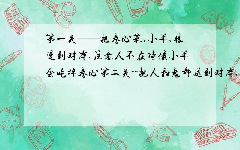 第一关——把卷心菜,小羊,狼运到对岸,注意人不在时候小羊会吃掉卷心第二关－－把人和鬼都送到对岸,任何一边鬼都不能比人多,否则鬼吃人.第三关－－有一家人,晚上要过一个独木桥.但是