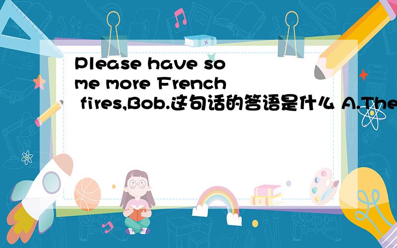 Please have some more French fires,Bob.这句话的答语是什么 A.They are great B.Yes,I am C.Thank you vPlease have some more French fires,Bob.这句话的答语是什么A.They are great B.Yes,I am C.Thank you very much