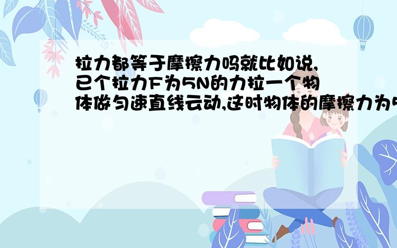 拉力都等于摩擦力吗就比如说,已个拉力F为5N的力拉一个物体做匀速直线云动,这时物体的摩擦力为5N,现将拉力撤去,物体的摩擦力还是5N吗?有道题是这样的重力为10N的物体A，在F=1.5N的水平向右