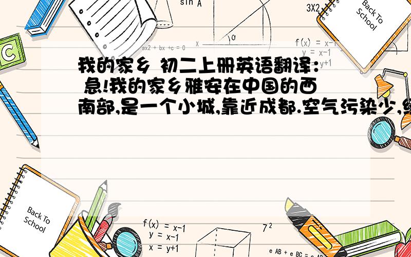 我的家乡 初二上册英语翻译： 急!我的家乡雅安在中国的西南部,是一个小城,靠近成都.空气污染少,经常下雨,干净,漂亮,有许多绿树和鲜花.有一家电影院,两个公园,两个大型购物中心和一些高