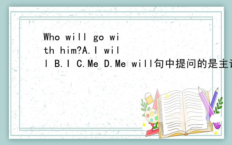 Who will go with him?A.I will B.I C.Me D.Me will句中提问的是主语,为什么不选A或B