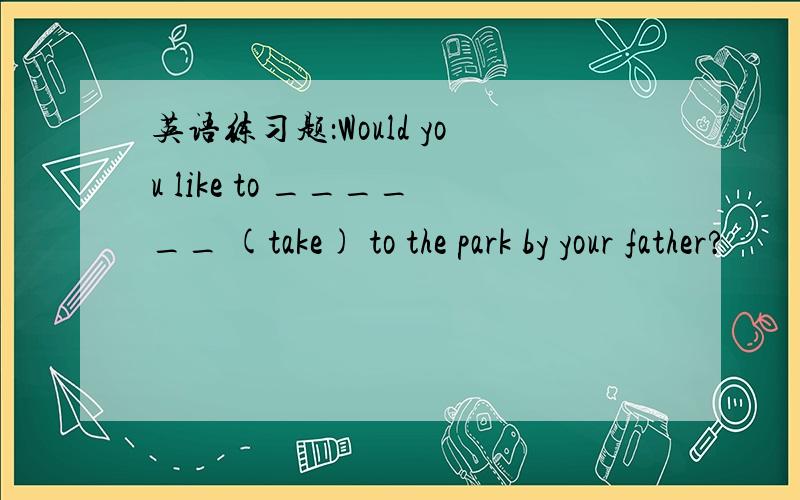 英语练习题：Would you like to ______ (take) to the park by your father?