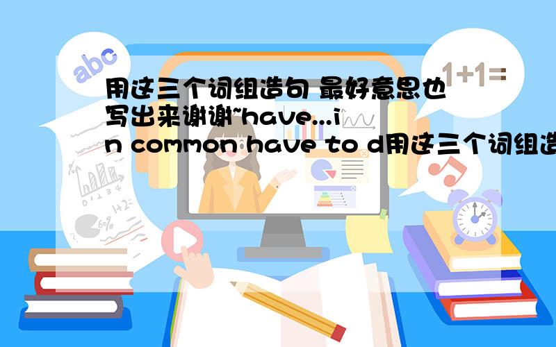 用这三个词组造句 最好意思也写出来谢谢~have...in common have to d用这三个词组造句 最好意思也写出来谢谢~have...in common have to do with for this reason