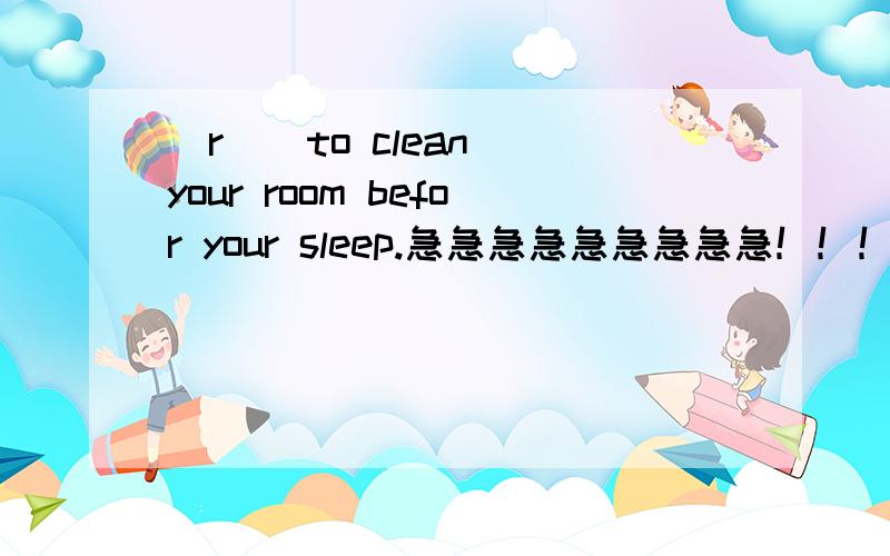 (r ) to clean your room befor your sleep.急急急急急急急急急！！！括号里添？？