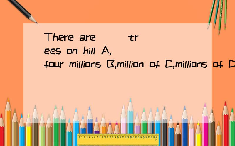 There are___trees on hill A,four millions B,million of C,millions of D,four millions of