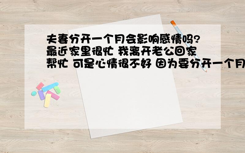 夫妻分开一个月会影响感情吗?最近家里很忙 我离开老公回家帮忙 可是心情很不好 因为要分开一个月 平时老公对我蛮好感情也可以 很怕一个月后老公会不会习惯了没有我的生活 而不想我啊