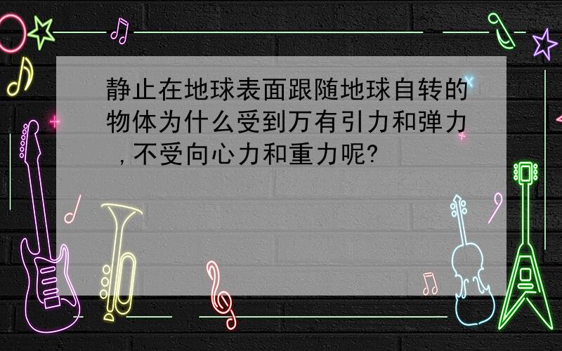 静止在地球表面跟随地球自转的物体为什么受到万有引力和弹力 ,不受向心力和重力呢?