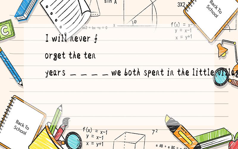 I will never forget the ten years ____we both spent in the little village.A when B during whichC which D in which.应该选哪个呢?这是2001年一道考题,