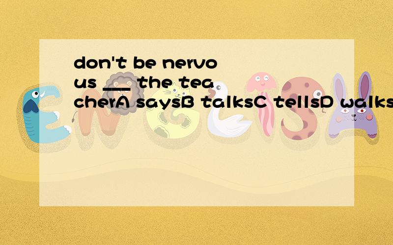 don't be nervous ___ the teacherA saysB talksC tellsD walks