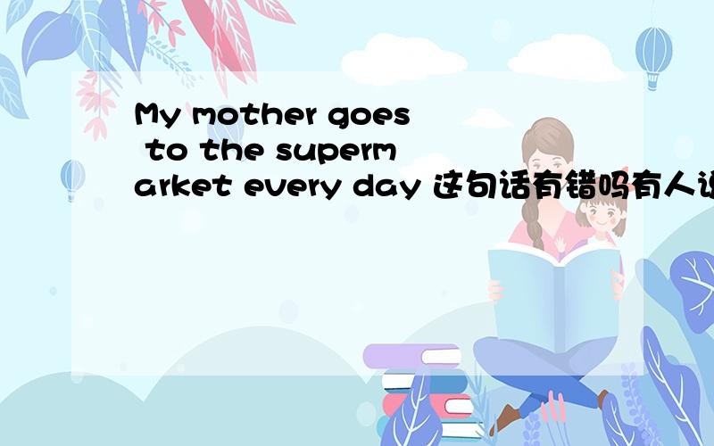 My mother goes to the supermarket every day 这句话有错吗有人说因为后面有every day 所以应该用go,