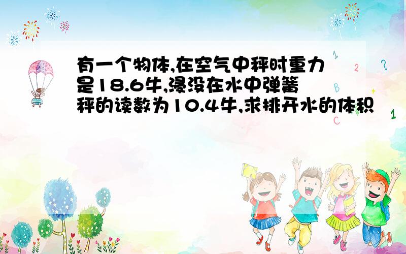 有一个物体,在空气中秤时重力是18.6牛,浸没在水中弹簧秤的读数为10.4牛,求排开水的体积