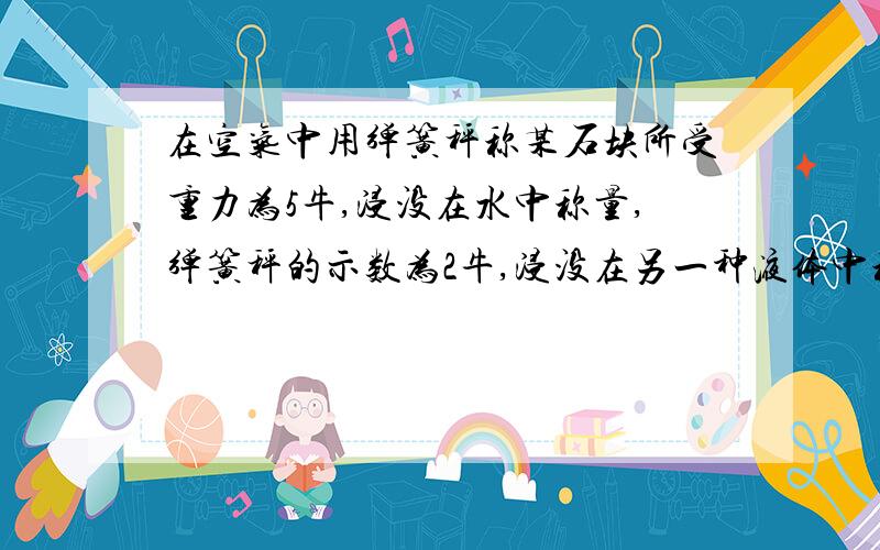 在空气中用弹簧秤称某石块所受重力为5牛,浸没在水中称量,弹簧秤的示数为2牛,浸没在另一种液体中称量,弹簧秤的示数为1.4牛,求这种液体的密度 求算式急!