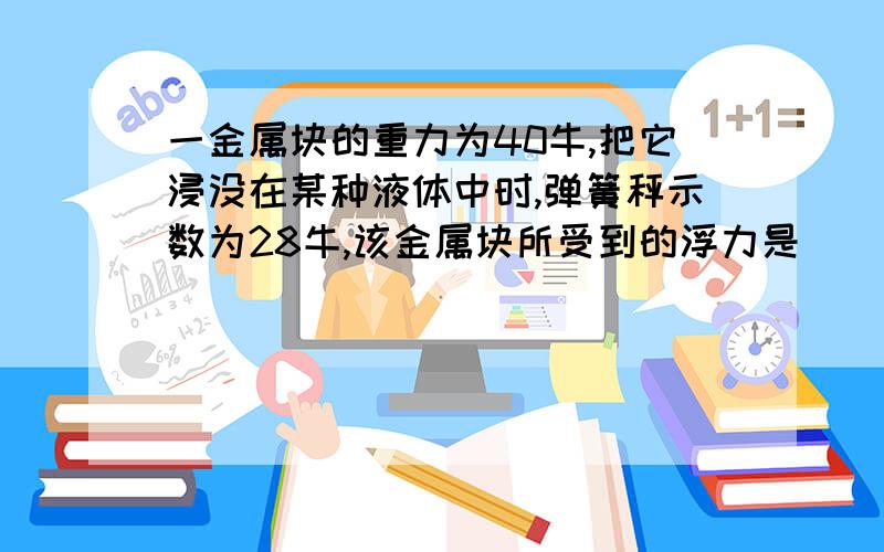 一金属块的重力为40牛,把它浸没在某种液体中时,弹簧秤示数为28牛,该金属块所受到的浮力是