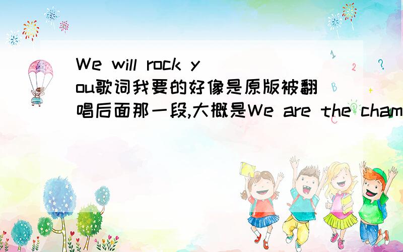 We will rock you歌词我要的好像是原版被翻唱后面那一段,大概是We are the champions.My?.And we are keep fighting...To the end..好像佳能的Eos广告的背景音乐也是这段,谁知道是什么啊?