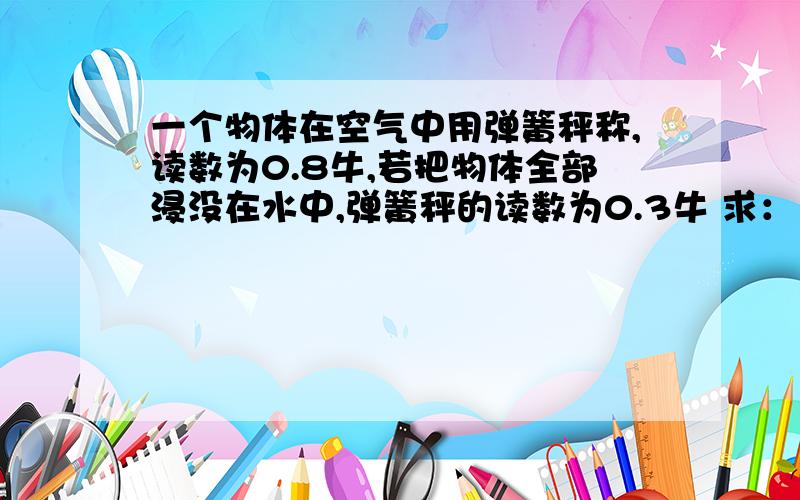 一个物体在空气中用弹簧秤称,读数为0.8牛,若把物体全部浸没在水中,弹簧秤的读数为0.3牛 求：（1）该物体所受的浮力；（2）该物体的体积；（3）该物体的密度.