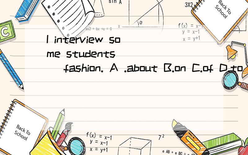 I interview some students ( ) fashion. A .about B.on C.of D.to 选哪个?各位帮帮忙急