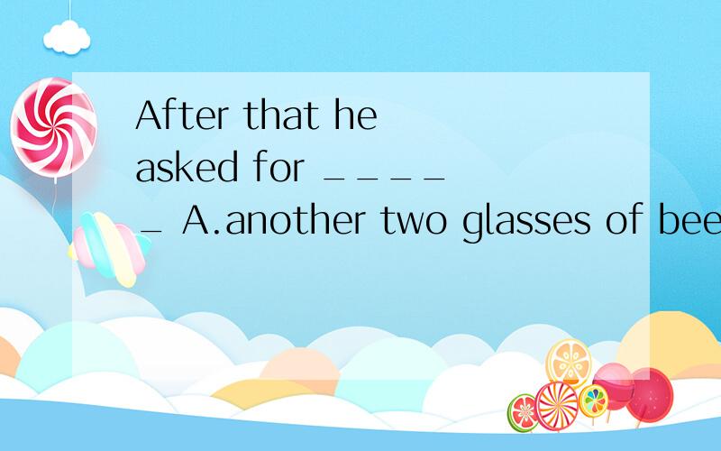 After that he asked for _____ A.another two glasses of beer B.two glasses of beer more C.more twoAfter that he asked for _____A.another two glasses of beerB.two glasses of beer moreC.more two glasses of beerD.two glasses of beer again为什么D不对