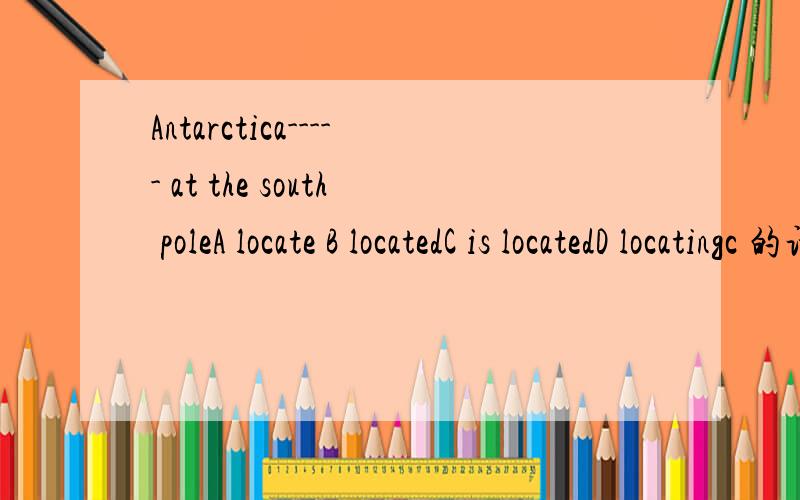 Antarctica----- at the south poleA locate B locatedC is locatedD locatingc 的话 不是被动语态吗