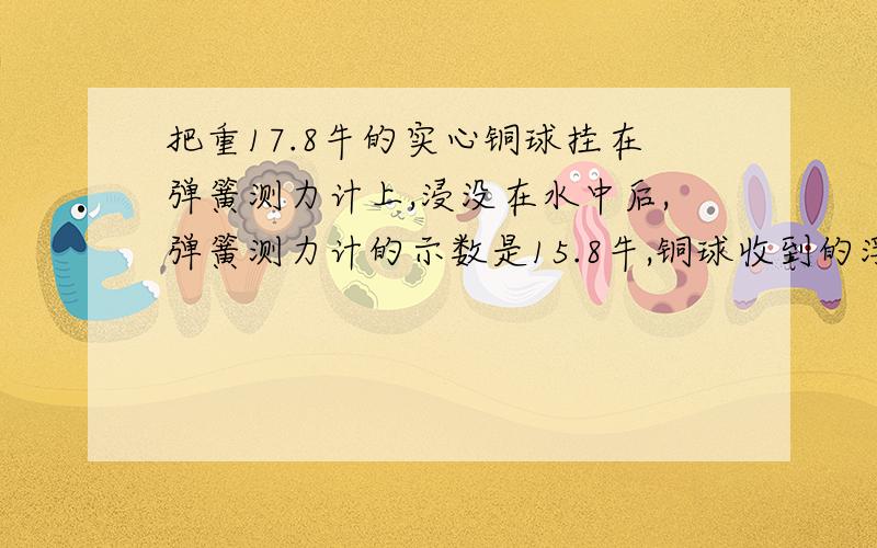 把重17.8牛的实心铜球挂在弹簧测力计上,浸没在水中后,弹簧测力计的示数是15.8牛,铜球收到的浮力是多少牛?铜球的体积是多少立方厘米?求铜球的密度?(g取9.8N/kg)求算式急!