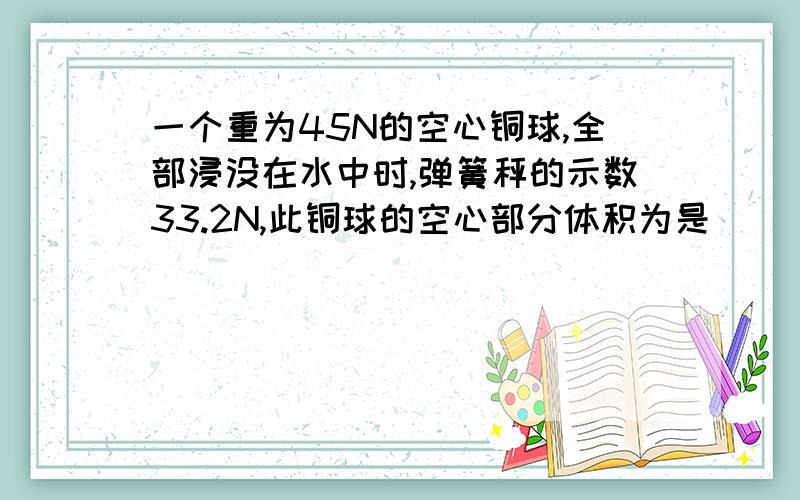 一个重为45N的空心铜球,全部浸没在水中时,弹簧秤的示数33.2N,此铜球的空心部分体积为是（ ）m³注意：ρ铜=8.9×10³kg／m³