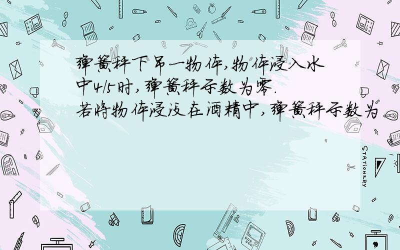 弹簧秤下吊一物体,物体浸入水中4/5时,弹簧秤示数为零.若将物体浸没在酒精中,弹簧秤示数为