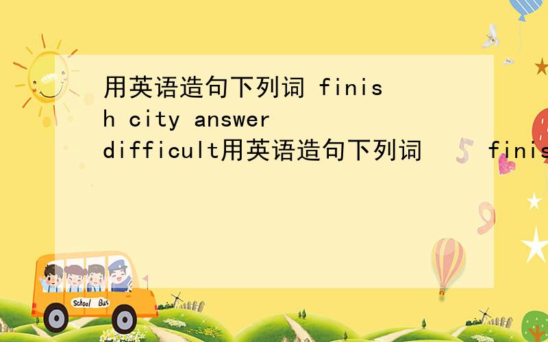 用英语造句下列词 finish city answer difficult用英语造句下列词     finish   city    answer    difficult     chopsticks