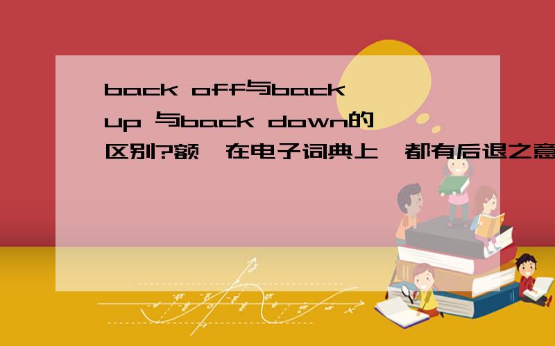 back off与back up 与back down的区别?额,在电子词典上,都有后退之意.在字典上好像又不是那么回事!额,这三者有啥区别呢?还是可互换?请举例说明一下,好不?我英语很差额、、需要详细一下哈,各自