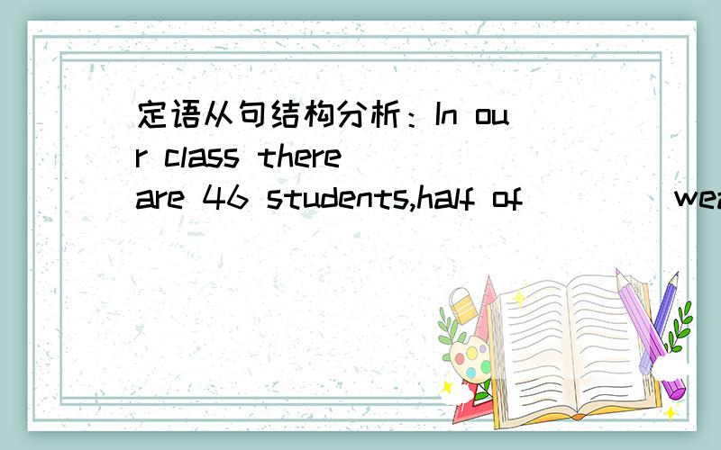 定语从句结构分析：In our class there are 46 students,half of ____wear glasses.答案是whom.为什么不是who.ok做介词宾语,但主语又去哪了.小弟不懂请高人指教.