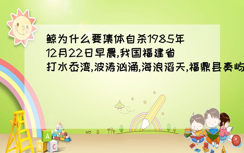 鲸为什么要集体自杀1985年12月22日早晨,我国福建省打水岙湾,波涛汹涌,海浪滔天,福鼎县奏屿镇建国村的渔民正在海上作业捕鱼.突然,一头10米多长的抹香鲸闯入了捕鱼作业区,渔民们马上用大